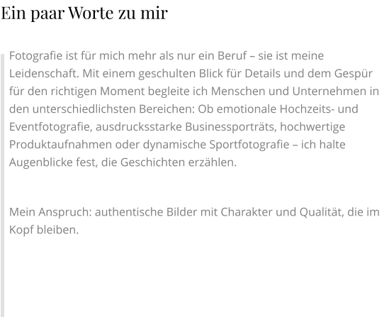 Fotografie ist für mich mehr als nur ein Beruf – sie ist meine Leidenschaft. Mit einem geschulten Blick für Details und dem Gespür für den richtigen Moment begleite ich Menschen und Unternehmen in den unterschiedlichsten Bereichen: Ob emotionale Hochzeits- und Eventfotografie, ausdrucksstarke Businessporträts, hochwertige Produktaufnahmen oder dynamische Sportfotografie – ich halte Augenblicke fest, die Geschichten erzählen.  Mein Anspruch: authentische Bilder mit Charakter und Qualität, die im Kopf bleiben. Ein paar Worte zu mir